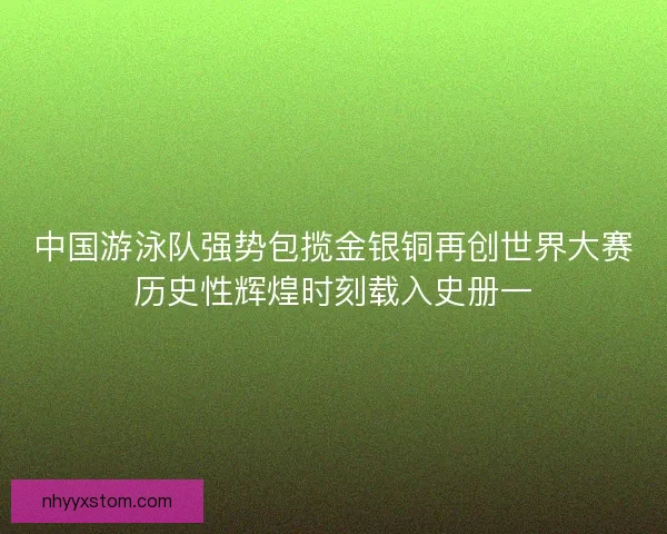 中国游泳队强势包揽金银铜再创世界大赛历史性辉煌时刻载入史册一 中国游泳队强势包揽金银铜再创世界大赛历史性辉煌时刻载入史册一