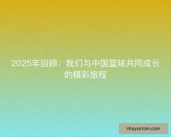 2025年回顾：我们与中国篮球共同成长的精彩旅程