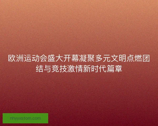 欧洲运动会盛大开幕凝聚多元文明点燃团结与竞技激情新时代篇章