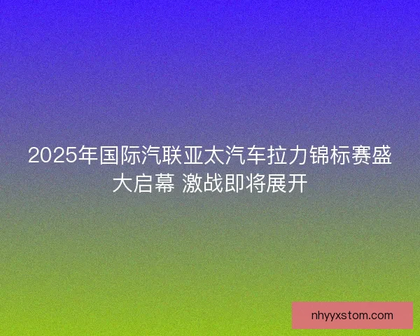 2025年国际汽联亚太汽车拉力锦标赛盛大启幕 激战即将展开 2025年国际汽联亚太汽车拉力锦标赛盛大启幕 激战即将展开