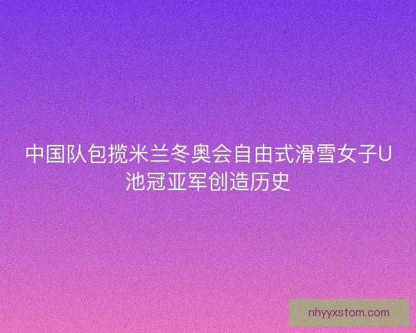 中国队包揽米兰冬奥会自由式滑雪女子U池冠亚军创造历史