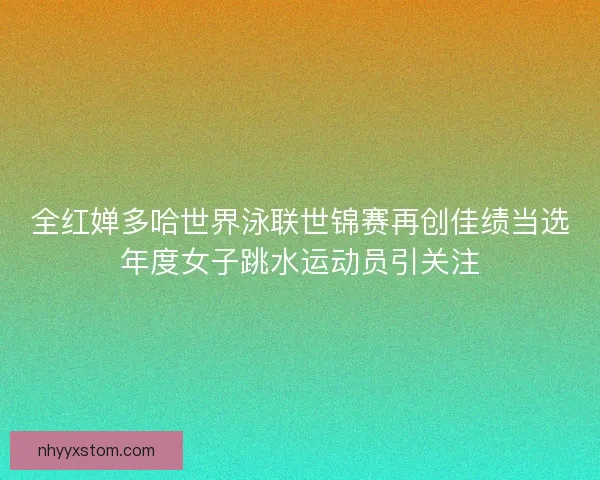 全红婵多哈世界泳联世锦赛再创佳绩当选年度女子跳水运动员引关注 全红婵多哈世界泳联世锦赛再创佳绩当选年度女子跳水运动员引关注