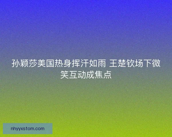 孙颖莎美国热身挥汗如雨 王楚钦场下微笑互动成焦点