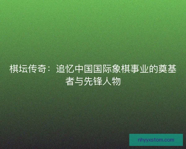 棋坛传奇：追忆中国国际象棋事业的奠基者与先锋人物