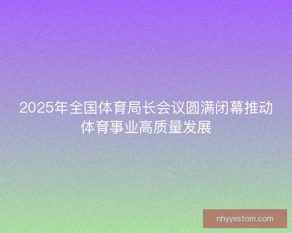 2025年全国体育局长会议圆满闭幕推动体育事业高质量发展