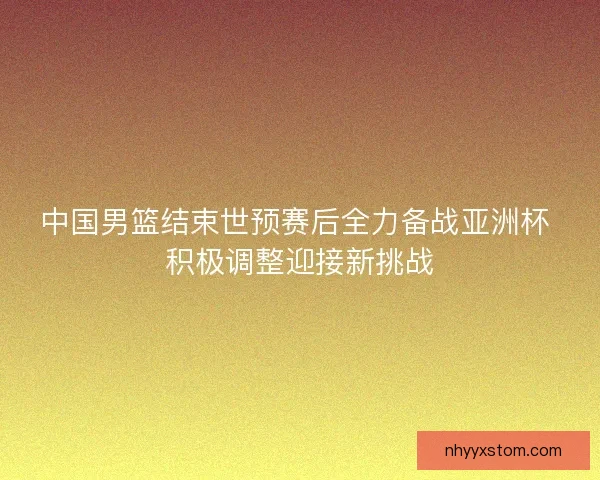中国男篮结束世预赛后全力备战亚洲杯 积极调整迎接新挑战
