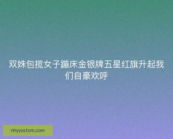 双姝包揽女子蹦床金银牌五星红旗升起我们自豪欢呼