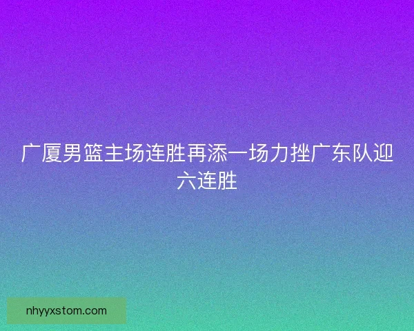 广厦男篮主场连胜再添一场力挫广东队迎六连胜
