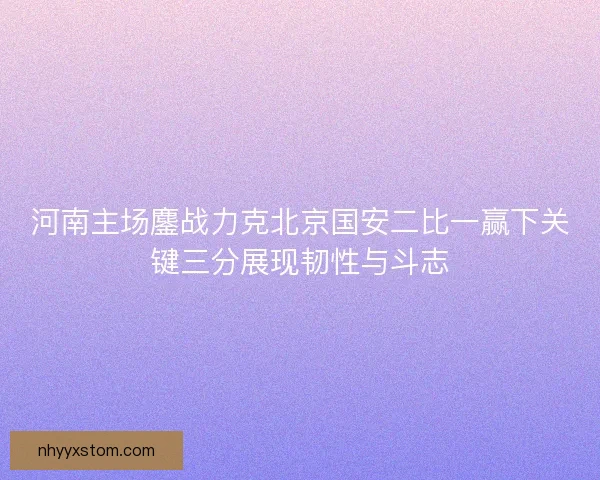 河南主场鏖战力克北京国安二比一赢下关键三分展现韧性与斗志