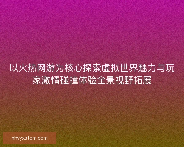 以火热网游为核心探索虚拟世界魅力与玩家激情碰撞体验全景视野拓展
