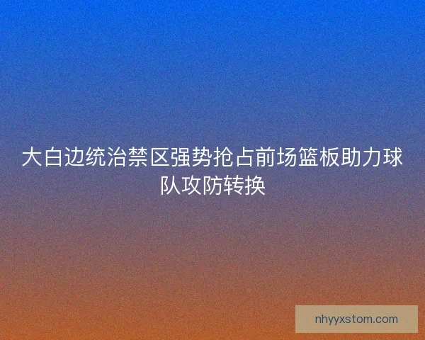 大白边统治禁区强势抢占前场篮板助力球队攻防转换