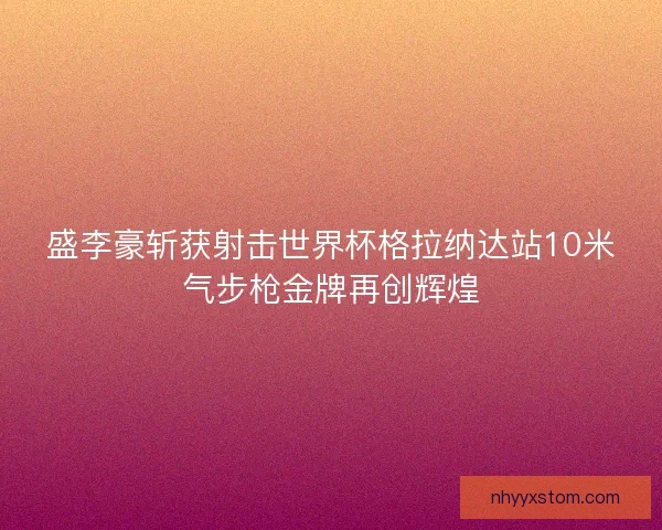 盛李豪斩获射击世界杯格拉纳达站10米气步枪金牌再创辉煌