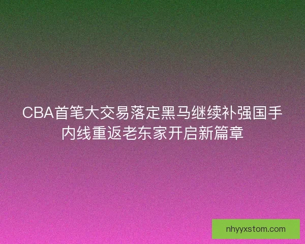 CBA首笔大交易落定黑马继续补强国手内线重返老东家开启新篇章 CBA首笔大交易落定黑马继续补强国手内线重返老东家开启新篇章