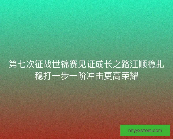 第七次征战世锦赛见证成长之路汪顺稳扎稳打一步一阶冲击更高荣耀