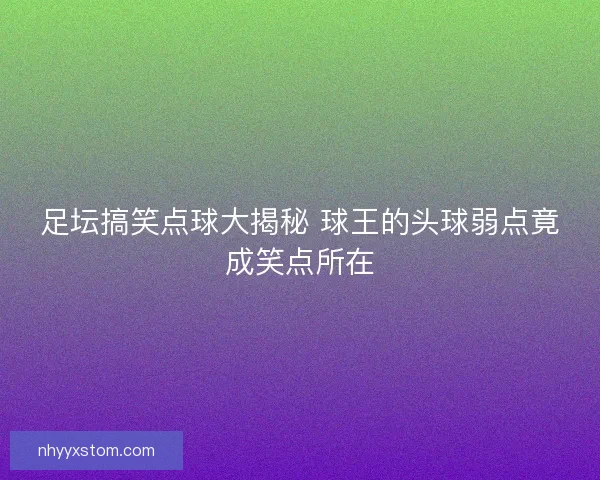 足坛搞笑点球大揭秘 球王的头球弱点竟成笑点所在