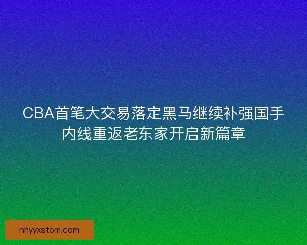 CBA首笔大交易落定黑马继续补强国手内线重返老东家开启新篇章 CBA首笔大交易落定黑马继续补强国手内线重返老东家开启新篇章