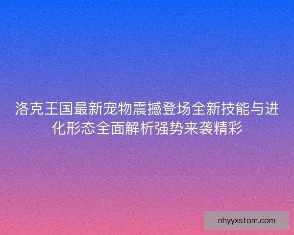 洛克王国最新宠物震撼登场全新技能与进化形态全面解析强势来袭精彩 洛克王国最新宠物震撼登场全新技能与进化形态全面解析强势来袭精彩