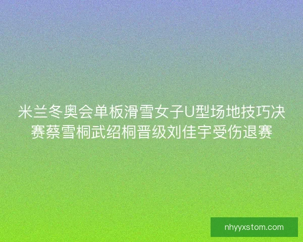米兰冬奥会单板滑雪女子U型场地技巧决赛蔡雪桐武绍桐晋级刘佳宇受伤退赛 米兰冬奥会单板滑雪女子U型场地技巧决赛蔡雪桐武绍桐晋级刘佳宇受伤退赛