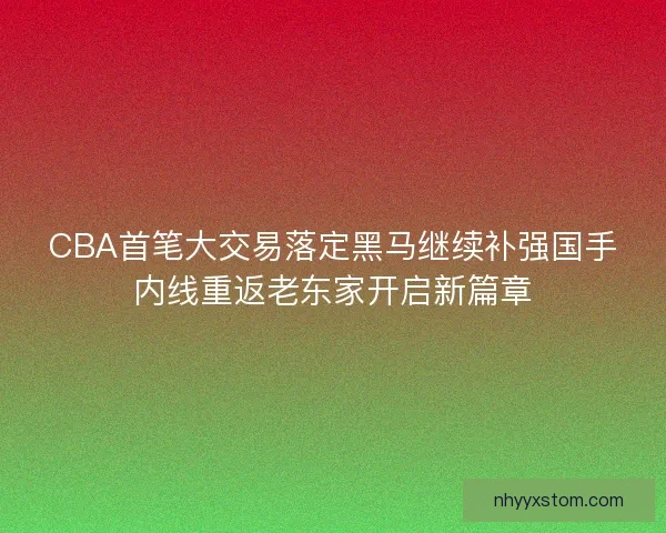 CBA首笔大交易落定黑马继续补强国手内线重返老东家开启新篇章 CBA首笔大交易落定黑马继续补强国手内线重返老东家开启新篇章