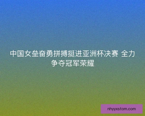 中国女垒奋勇拼搏挺进亚洲杯决赛 全力争夺冠军荣耀