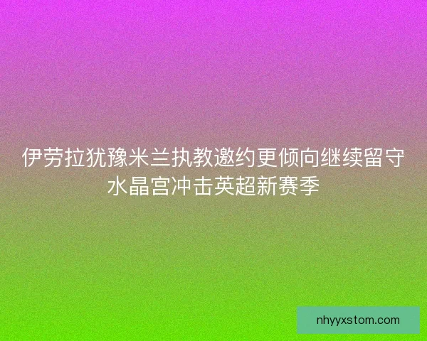 伊劳拉犹豫米兰执教邀约更倾向继续留守水晶宫冲击英超新赛季
