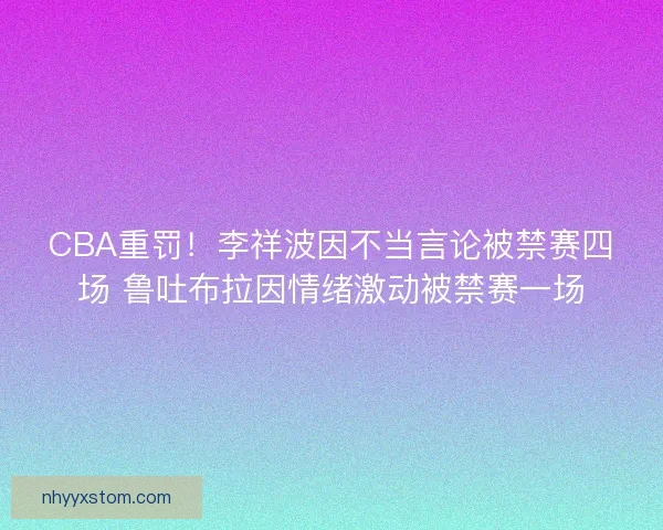 CBA重罚！李祥波因不当言论被禁赛四场 鲁吐布拉因情绪激动被禁赛一场