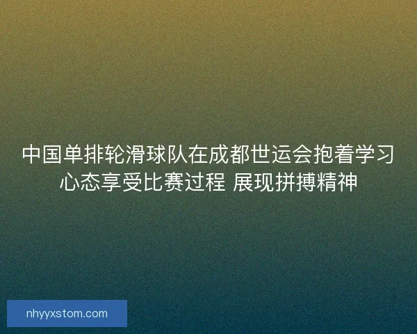 中国单排轮滑球队在成都世运会抱着学习心态享受比赛过程 展现拼搏精神