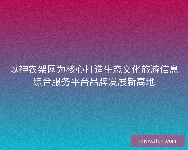 以神农架网为核心打造生态文化旅游信息综合服务平台品牌发展新高地