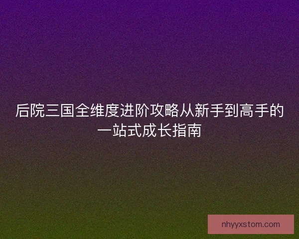 后院三国全维度进阶攻略从新手到高手的一站式成长指南