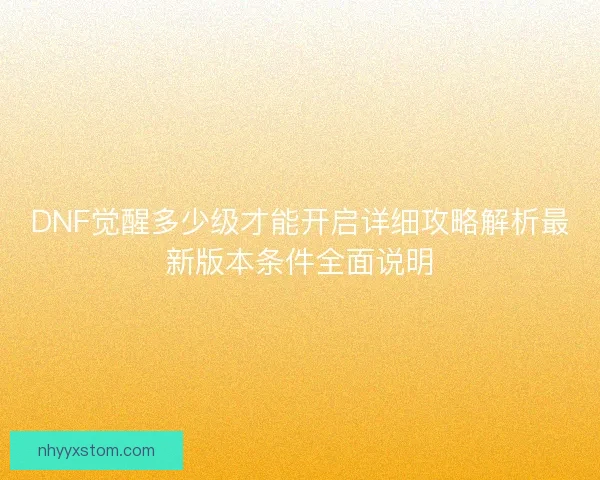 DNF觉醒多少级才能开启详细攻略解析最新版本条件全面说明 DNF觉醒多少级才能开启详细攻略解析最新版本条件全面说明