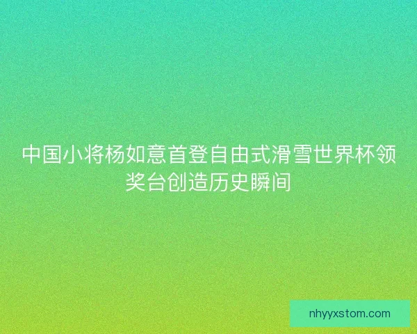 中国小将杨如意首登自由式滑雪世界杯领奖台创造历史瞬间