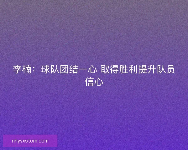 李楠:球队团结一心 取得胜利提升队员信心 李楠:球队团结一心 取得胜利提升队员信心