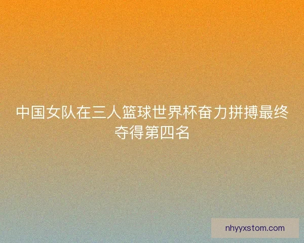 中国女队在三人篮球世界杯奋力拼搏最终夺得第四名 中国女队在三人篮球世界杯奋力拼搏最终夺得第四名